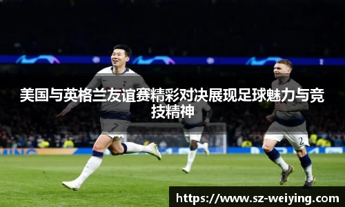 美国与英格兰友谊赛精彩对决展现足球魅力与竞技精神